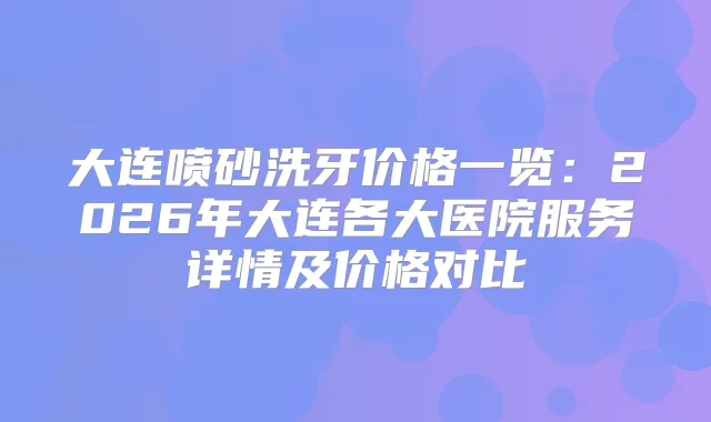 大连喷砂洗牙价格一览:2026年大连各大医院服务详情及价格对比