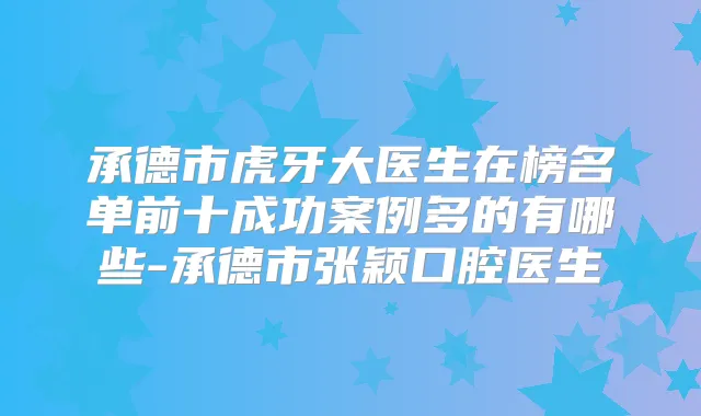 承德市虎牙大医生在榜名单前十成功案例多的有哪些-承德市张颖口腔医生