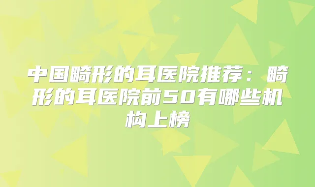 中国畸形的耳医院推荐：畸形的耳医院前50有哪些机构上榜