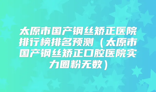 太原市国产钢丝矫正医院排行榜排名预测（太原市国产钢丝矫正口腔医院实力圈粉无数）