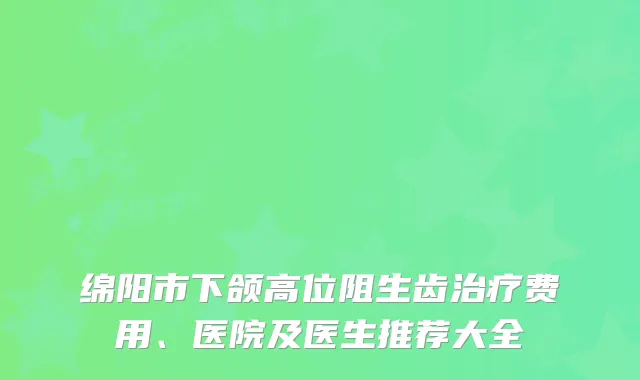 绵阳市下颌高位阻生齿费用、医院及医生推荐大全