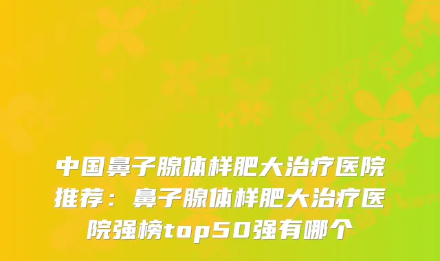 中国鼻子腺体样肥大医院推荐：鼻子腺体样肥大医院强榜top50强有哪个
