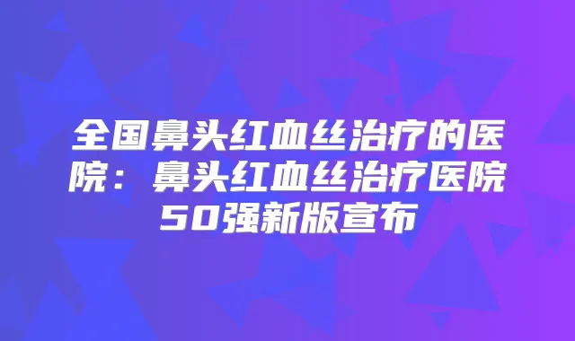 全国鼻头红血丝的医院:鼻头红血丝医院50强新版宣布