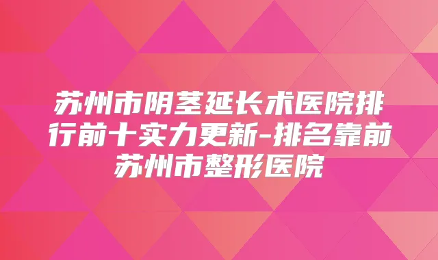 苏州市阴茎延长术医院排行前十实力更新-排名靠前苏州市整形医院