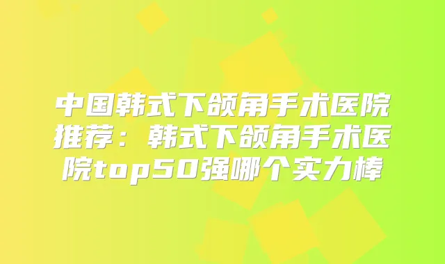 中国韩式下颌角手术医院推荐：韩式下颌角手术医院top50强哪个实力棒