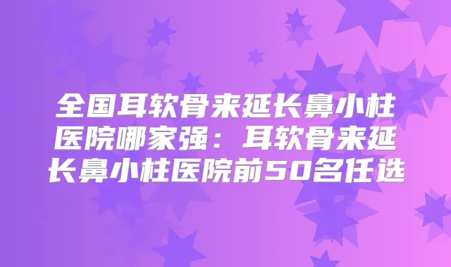 全国耳软骨来延长鼻小柱医院哪家强：耳软骨来延长鼻小柱医院前50名任选