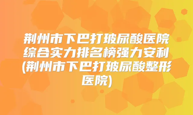 荆州市下巴打玻尿酸医院综合实力排名榜强力安利(荆州市下巴打玻尿酸整形医院)