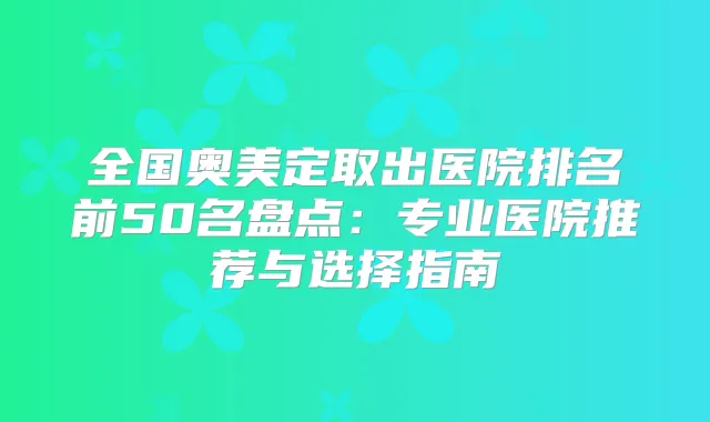 全国奥美定取出医院排名前50名盘点：专业医院推荐与选择指南