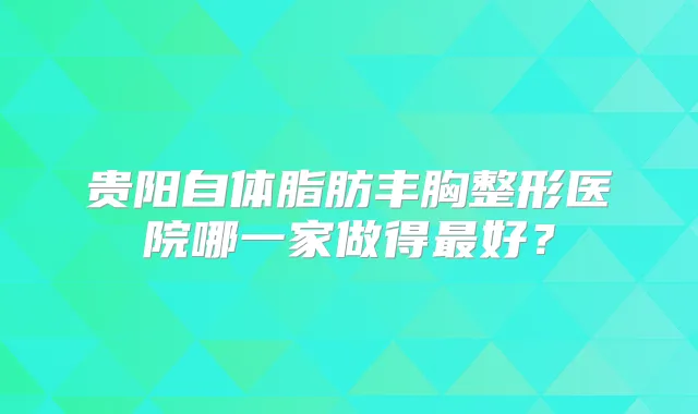 贵阳自体脂肪丰胸整形医院哪一家做得好?