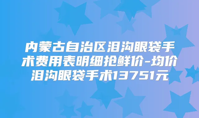内蒙古自治区泪沟眼袋手术费用表明细抢鲜价-均价泪沟眼袋手术13751元