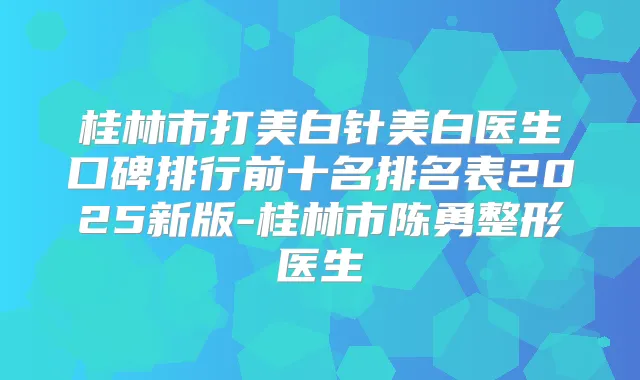 桂林市打美白针美白医生口碑排行前十名排名表2025新版-桂林市陈勇整形医生