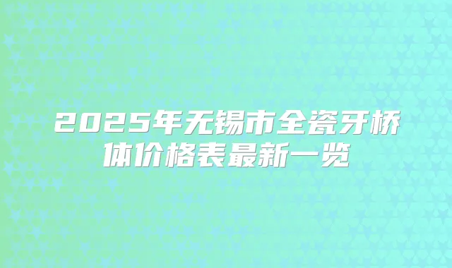 2025年无锡市全瓷牙桥体价格表新一览