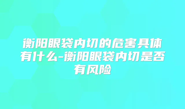 衡阳眼袋内切的危害具体有什么-衡阳眼袋内切是否有风险