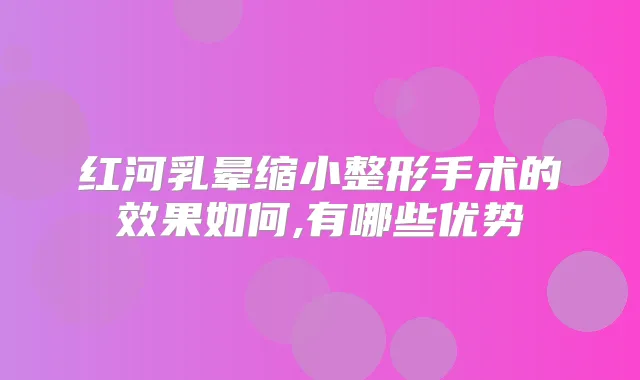 红河乳晕缩小整形手术的效果如何,有哪些优势
