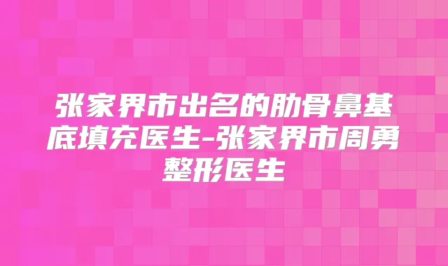 张家界市出名的肋骨鼻基底填充医生-张家界市周勇整形医生
