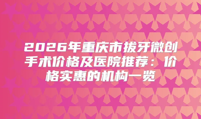 2026年重庆市拔牙微创手术价格及医院推荐:价格实惠的机构一览