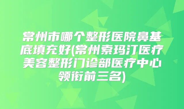 常州市哪个整形医院鼻基底填充好(常州索玛汀医疗美容整形门诊部医疗中心领衔前三名)