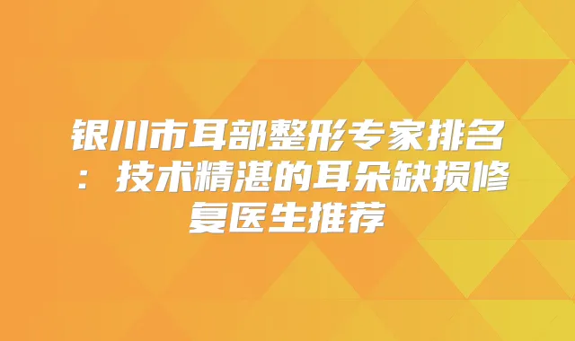 银川市耳部整形专家排名:技术精湛的耳朵缺损修复医生推荐