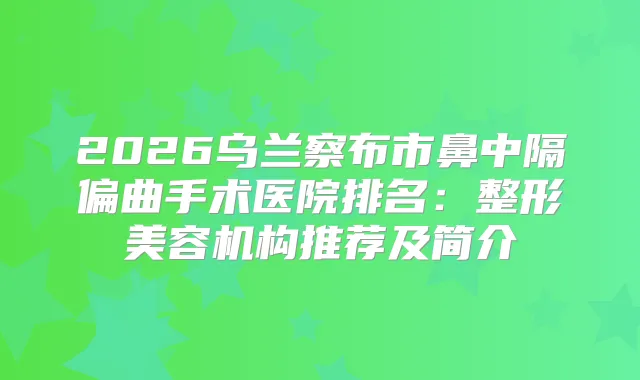 2026乌兰察布市鼻中隔偏曲手术医院排名：整形美容机构推荐及简介