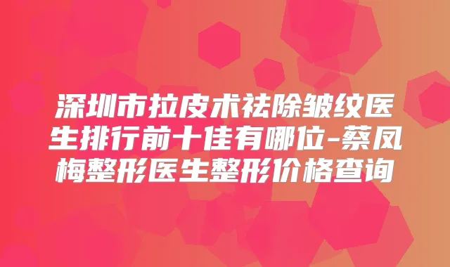 深圳市拉皮术祛除皱纹医生排行前十佳有哪位-蔡凤梅整形医生整形价格查询
