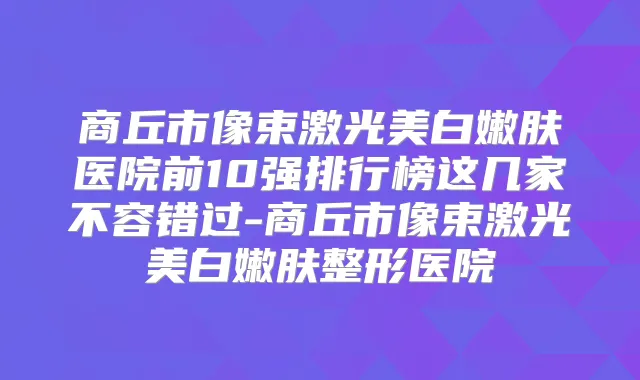 商丘市像束激光美白嫩肤医院前10强排行榜这几家不容错过-商丘市像束激光美白嫩肤整形医院