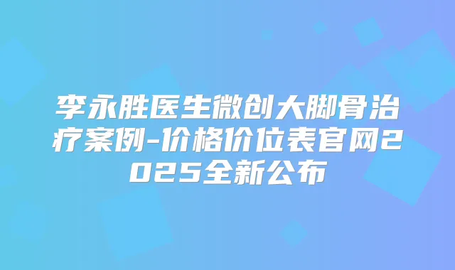 李永胜医生微创大脚骨案例-价格价位表官网2025全新公布