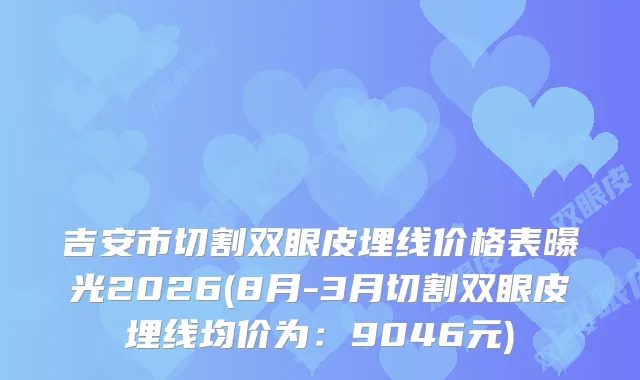 吉安市切割双眼皮埋线价格表曝光2026(8月-3月切割双眼皮埋线均价为：9046元)