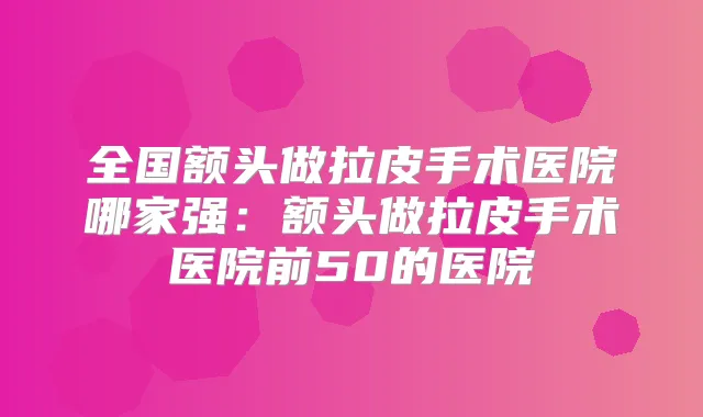 全国额头做拉皮手术医院哪家强：额头做拉皮手术医院前50的医院