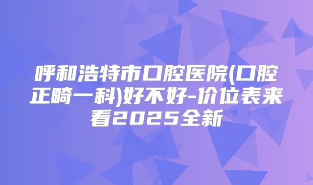 呼和浩特市口腔医院(口腔正畸一科)好不好-价位表来看2025全新