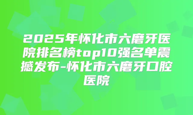 2025年怀化市六磨牙医院排名榜top10强名单震撼发布-怀化市六磨牙口腔医院