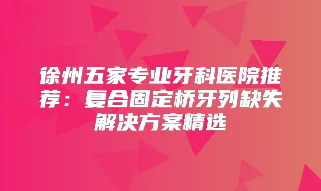 徐州五家专业牙科医院推荐:复合固定桥牙列缺失解决方案精选