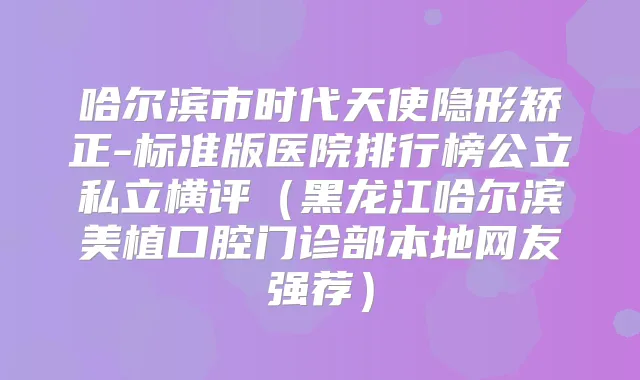 哈尔滨市时代天使隐形矫正-标准版医院排行榜公立私立横评(黑龙江哈尔滨美植口腔门诊部本地网友强荐)