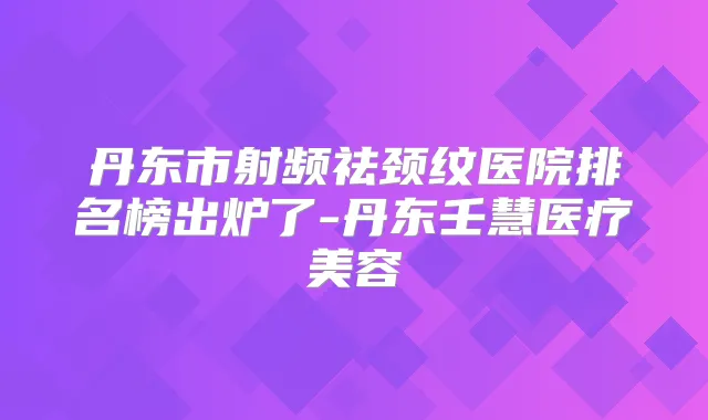 丹东市射频祛颈纹医院排名榜出炉了-丹东壬慧医疗美容