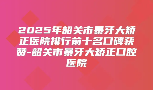 2025年韶关市暴牙大矫正医院排行前十名口碑获赞-韶关市暴牙大矫正口腔医院