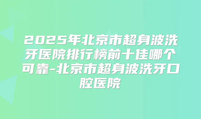 2025年北京市超身波洗牙医院排行榜前十佳哪个可靠-北京市超身波洗牙口腔医院