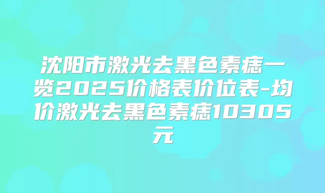 沈阳市激光去黑色素痣一览2025价格表价位表-均价激光去黑色素痣10305元