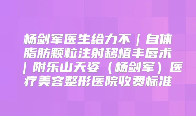 杨剑军医生给力不｜自体脂肪颗粒注射移植丰唇术｜附乐山天姿（杨剑军）医疗美容整形医院收费标准