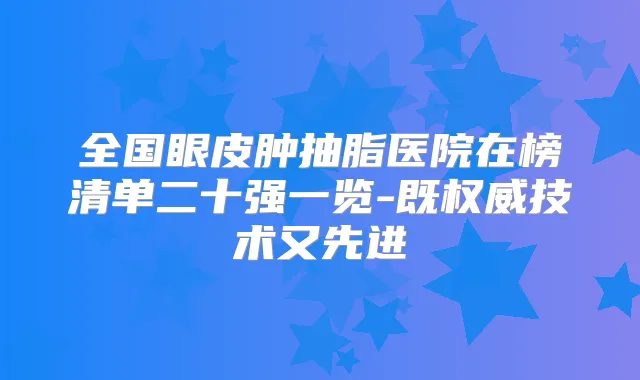 全国眼皮肿抽脂医院在榜清单二十强一览-既技术又先进