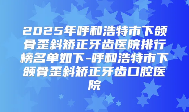 2025年呼和浩特市下颌骨歪斜矫正牙齿医院排行榜名单如下-呼和浩特市下颌骨歪斜矫正牙齿口腔医院