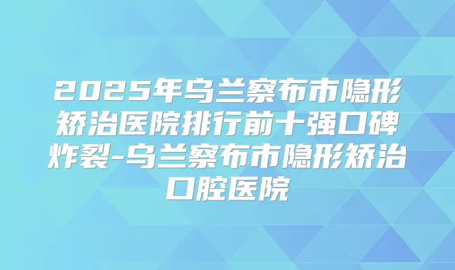 2025年乌兰察布市隐形矫治医院排行前十强口碑炸裂-乌兰察布市隐形矫治口腔医院