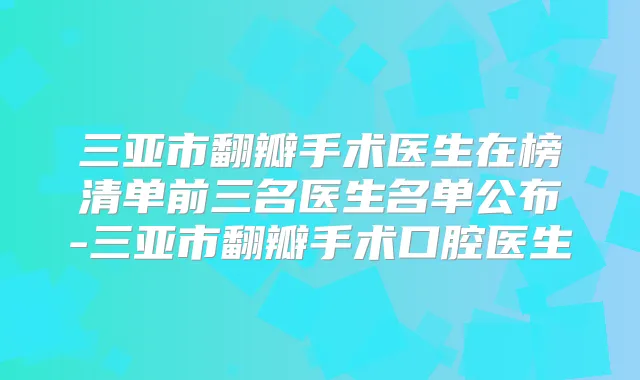 三亚市翻瓣手术医生在榜清单前三名医生名单公布-三亚市翻瓣手术口腔医生