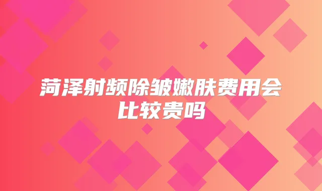 菏泽射频除皱嫩肤费用会比较贵吗