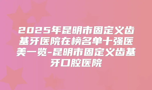 2025年昆明市固定义齿基牙医院在榜名单十强医美一览-昆明市固定义齿基牙口腔医院