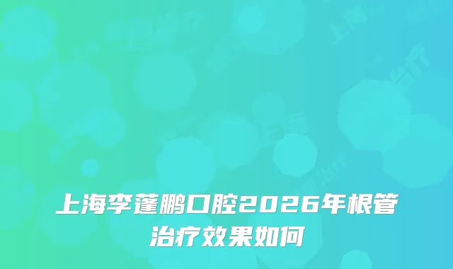 上海李蓬鹏口腔2026年根管效果如何