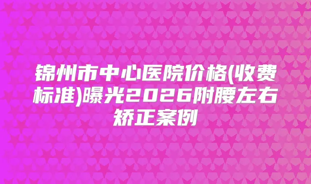 锦州市中心医院价格(收费标准)曝光2026附腰左右矫正案例