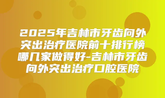 2025年吉林市牙齿向外突出医院前十排行榜哪几家做得好-吉林市牙齿向外突出口腔医院
