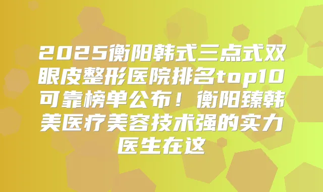 2025衡阳韩式三点式双眼皮整形医院排名top10可靠榜单公布!衡阳臻韩美医疗美容技术强的实力医生在这