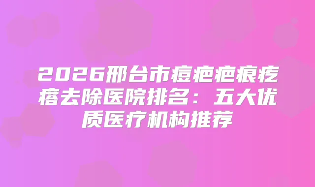 2026邢台市痘疤疤痕疙瘩去除医院排名：五大优质医疗机构推荐