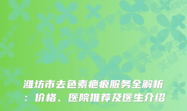潍坊市去色素疤痕服务全解析:价格、医院推荐及医生介绍