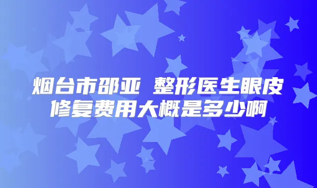 烟台市邵亚喆整形医生眼皮修复费用大概是多少啊